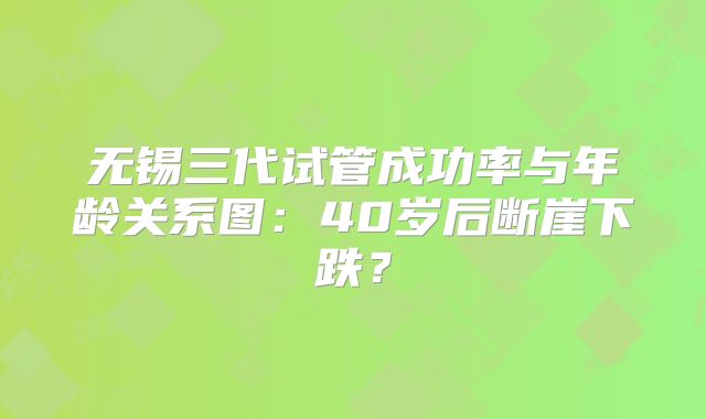 无锡三代试管成功率与年龄关系图:40岁后断崖下跌?
