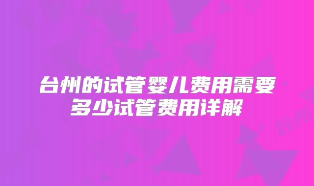 台州的试管婴儿费用需要多少试管费用详解