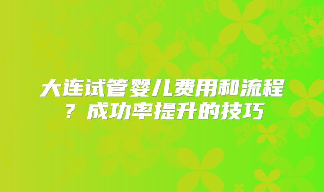 大连试管婴儿费用和流程?成功率提升的技巧