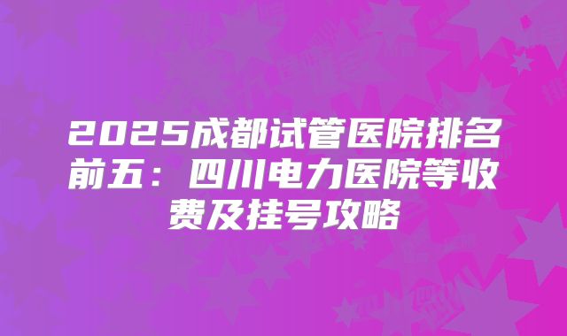 2025成都试管医院排名前五:四川电力医院等收费及挂号攻略