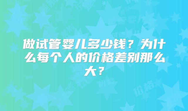 做试管婴儿多少钱？为什么每个人的价格差别那么大？