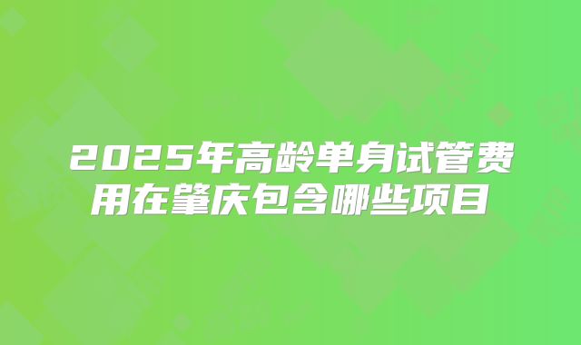 2025年高龄单身试管费用在肇庆包含哪些项目