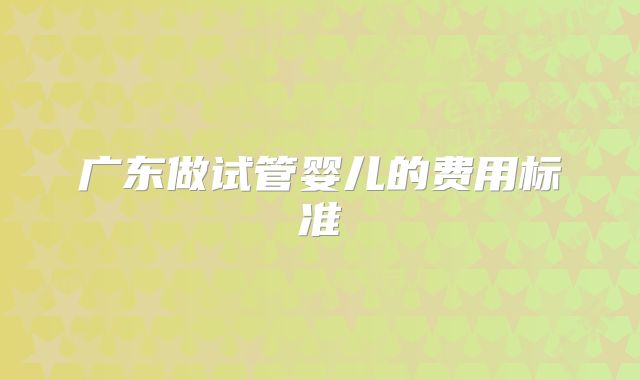 广东做试管婴儿的费用标准