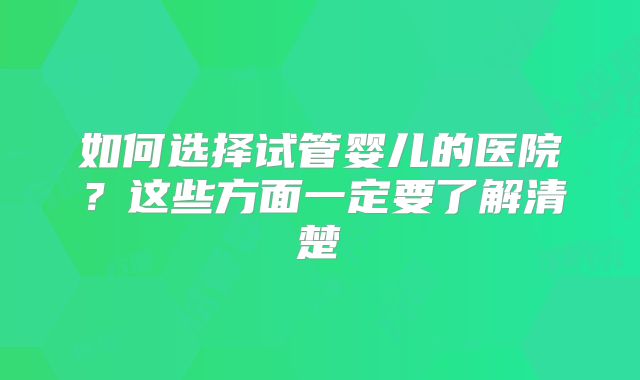 如何选择试管婴儿的医院？这些方面一定要了解清楚