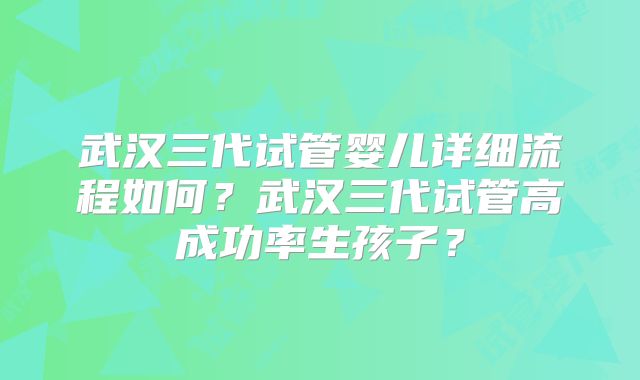 武汉三代试管婴儿详细流程如何？武汉三代试管高成功率生孩子？