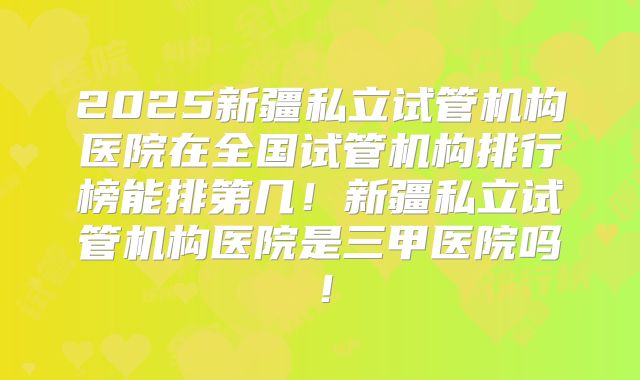 2025新疆私立试管机构医院在全国试管机构排行榜能排第几！新疆私立试管机构医院是三甲医院吗！
