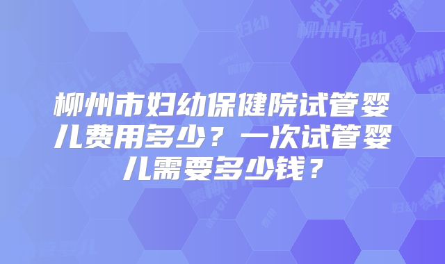 柳州市妇幼保健院试管婴儿费用多少？一次试管婴儿需要多少钱？