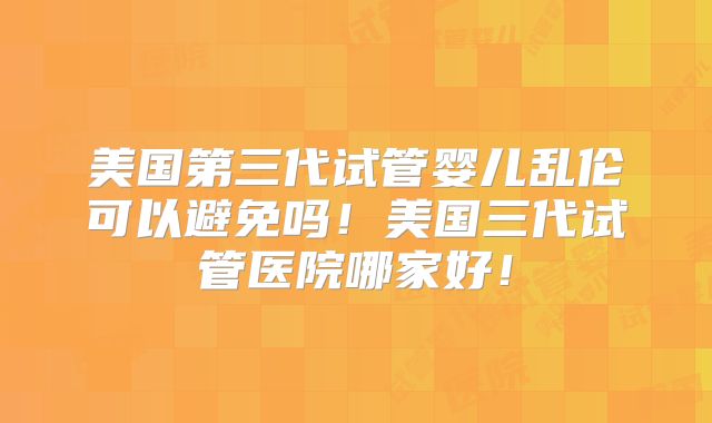 美国第三代试管婴儿乱伦可以避免吗！美国三代试管医院哪家好！