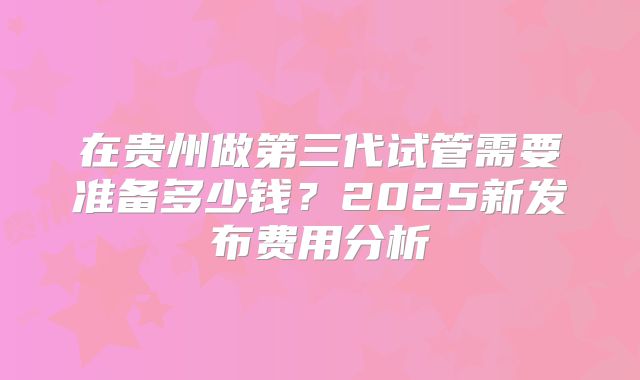 在贵州做第三代试管需要准备多少钱？2025新发布费用分析