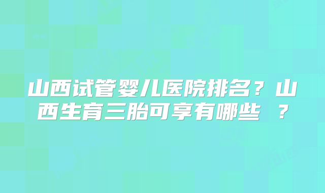 山西试管婴儿医院排名？山西生育三胎可享有哪些 ？
