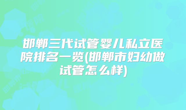 邯郸三代试管婴儿私立医院排名一览(邯郸市妇幼做试管怎么样)