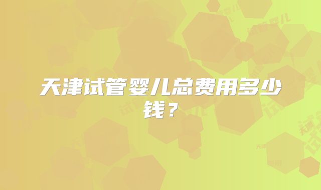 天津试管婴儿总费用多少钱？