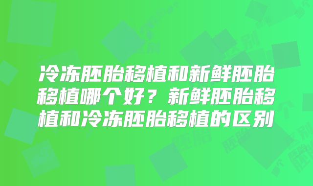 冷冻胚胎移植和新鲜胚胎移植哪个好?新鲜胚胎移植和冷冻胚胎移植的区别