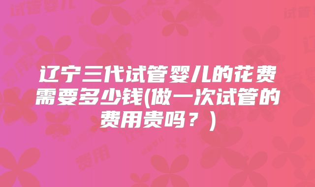 辽宁三代试管婴儿的花费需要多少钱(做一次试管的费用贵吗？)