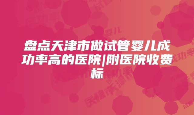 盘点天津市做试管婴儿成功率高的医院|附医院收费标