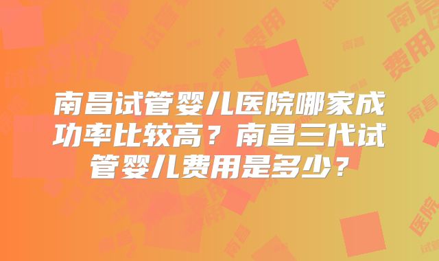 南昌试管婴儿医院哪家成功率比较高？南昌三代试管婴儿费用是多少？
