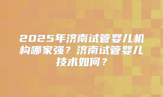2025年济南试管婴儿机构哪家强？济南试管婴儿技术如何？