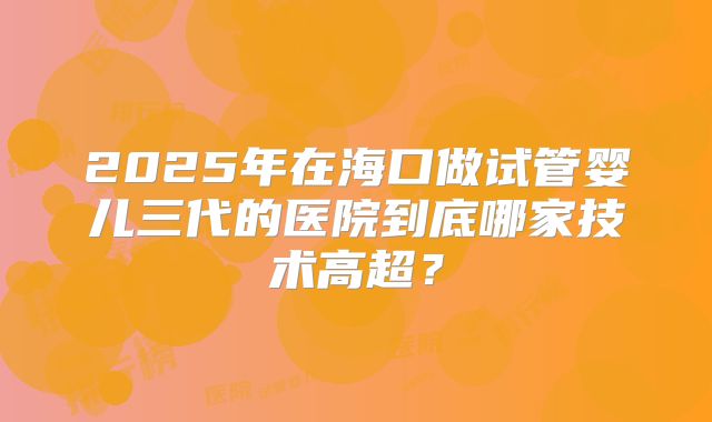 2025年在海口做试管婴儿三代的医院到底哪家技术高超？