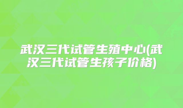 武汉三代试管生殖中心(武汉三代试管生孩子价格)
