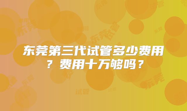 东莞第三代试管多少费用？费用十万够吗？
