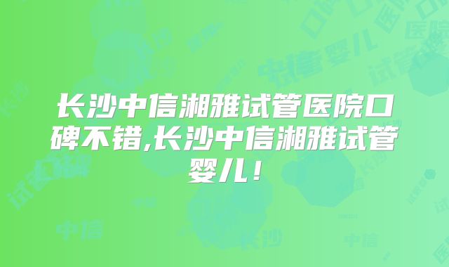 长沙中信湘雅试管医院口碑不错,长沙中信湘雅试管婴儿！