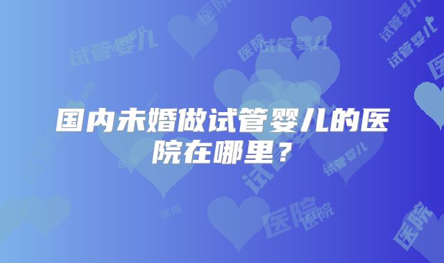国内未婚做试管婴儿的医院在哪里？