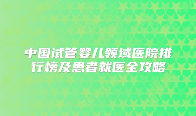中国试管婴儿领域医院排行榜及患者就医全攻略