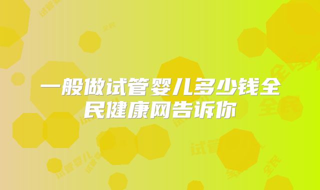 一般做试管婴儿多少钱全民健康网告诉你