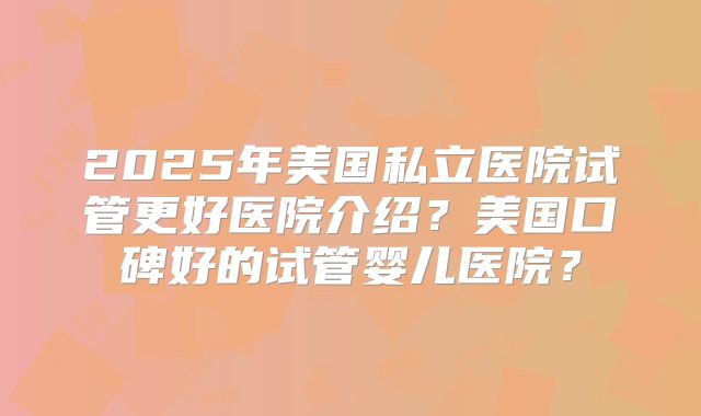 2025年美国私立医院试管更好医院介绍？美国口碑好的试管婴儿医院？