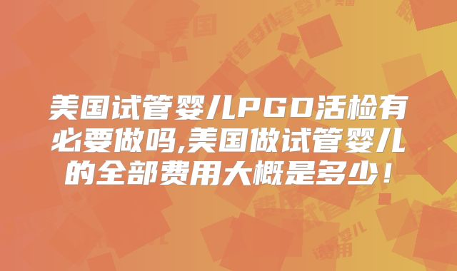 美国试管婴儿PGD活检有必要做吗,美国做试管婴儿的全部费用大概是多少!
