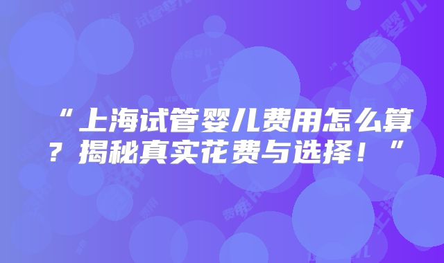 “上海试管婴儿费用怎么算？揭秘真实花费与选择！”