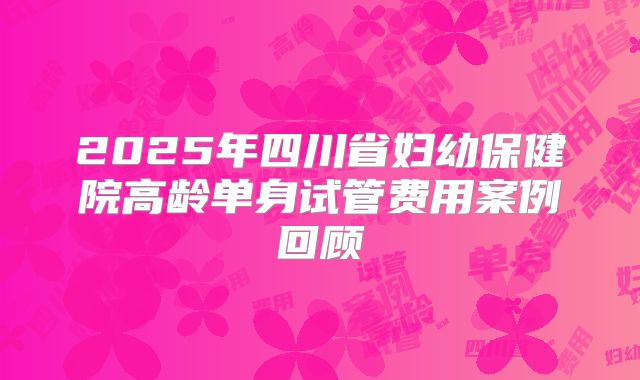 2025年四川省妇幼保健院高龄单身试管费用案例回顾