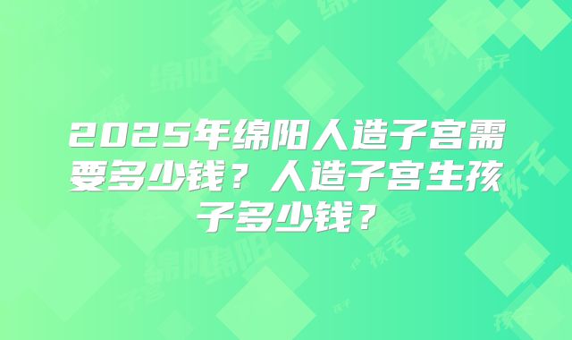 2025年绵阳人造子宫需要多少钱？人造子宫生孩子多少钱？