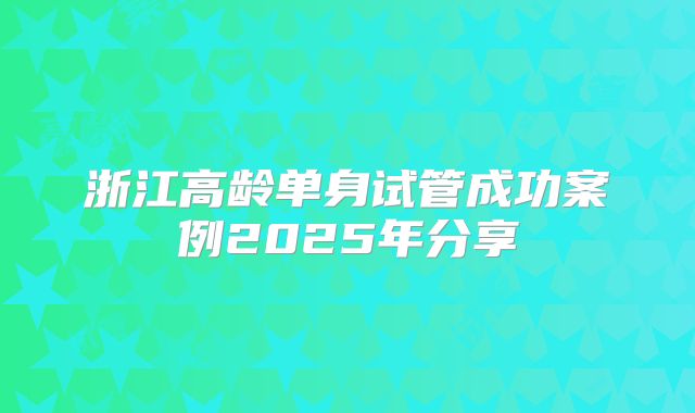 浙江高龄单身试管成功案例2025年分享