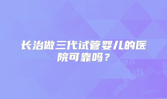 长治做三代试管婴儿的医院可靠吗?