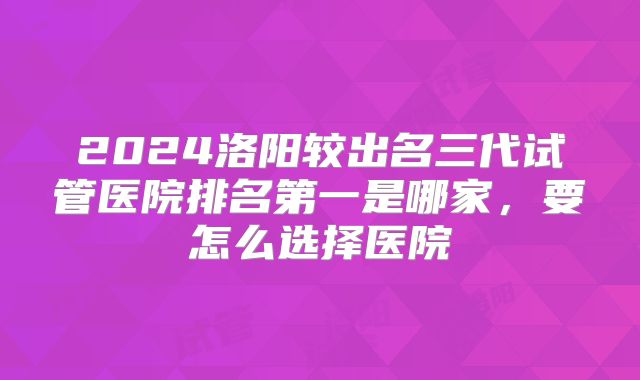 2024洛阳较出名三代试管医院排名第一是哪家，要怎么选择医院