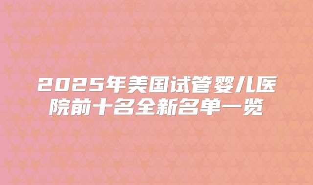 2025年美国试管婴儿医院前十名全新名单一览