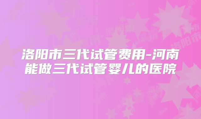 洛阳市三代试管费用-河南能做三代试管婴儿的医院