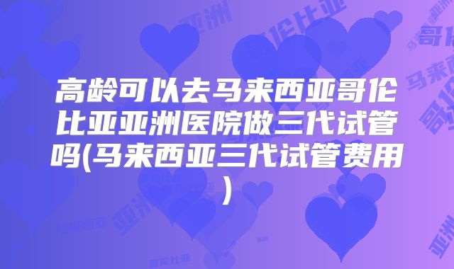 高龄可以去马来西亚哥伦比亚亚洲医院做三代试管吗(马来西亚三代试管费用)
