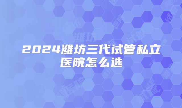 2024潍坊三代试管私立医院怎么选