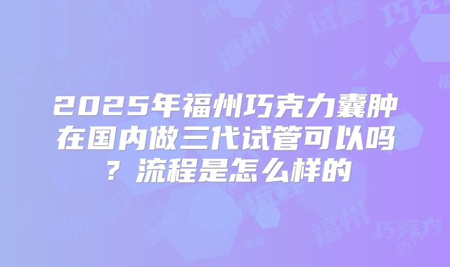 2025年福州巧克力囊肿在国内做三代试管可以吗?流程是怎么样的