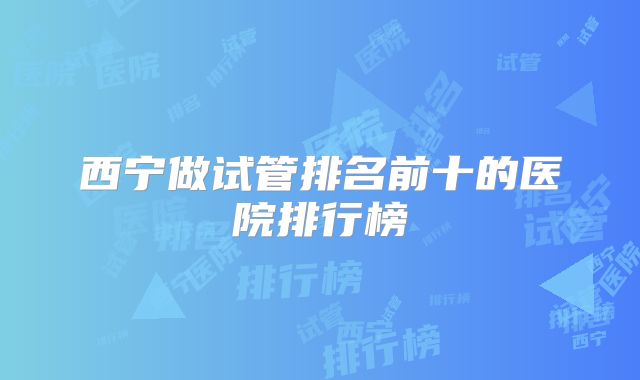西宁做试管排名前十的医院排行榜