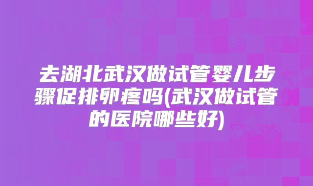 去湖北武汉做试管婴儿步骤促排卵疼吗(武汉做试管的医院哪些好)