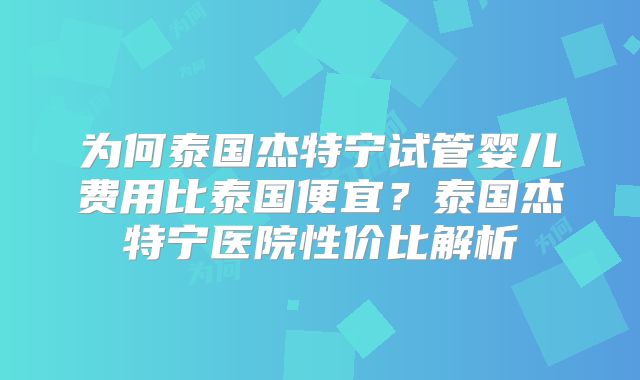 为何泰国杰特宁试管婴儿费用比泰国便宜？泰国杰特宁医院性价比解析