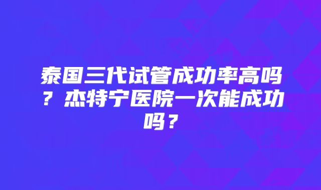 泰国三代试管成功率高吗？杰特宁医院一次能成功吗？