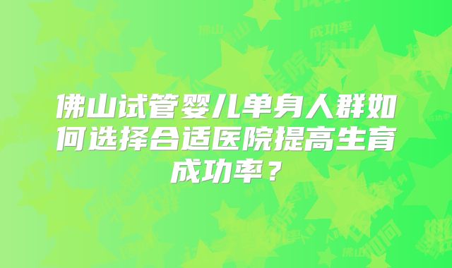 佛山试管婴儿单身人群如何选择合适医院提高生育成功率？
