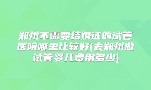 郑州不需要结婚证的试管医院哪里比较好(去郑州做试管婴儿费用多少)