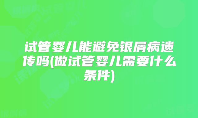 试管婴儿能避免银屑病遗传吗(做试管婴儿需要什么条件)