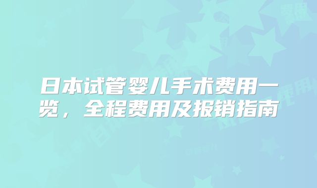 日本试管婴儿手术费用一览，全程费用及报销指南