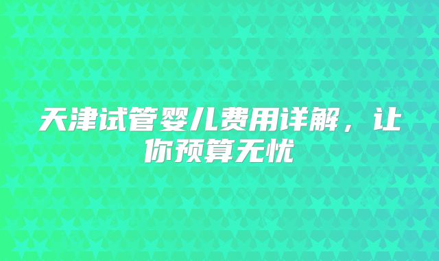 天津试管婴儿费用详解，让你预算无忧